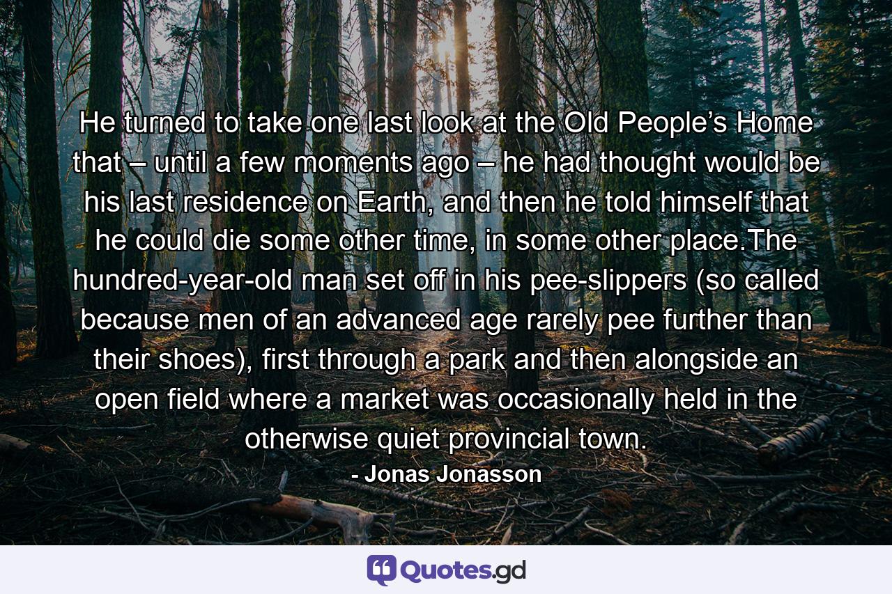 He turned to take one last look at the Old People’s Home that – until a few moments ago – he had thought would be his last residence on Earth, and then he told himself that he could die some other time, in some other place.The hundred-year-old man set off in his pee-slippers (so called because men of an advanced age rarely pee further than their shoes), first through a park and then alongside an open field where a market was occasionally held in the otherwise quiet provincial town. - Quote by Jonas Jonasson