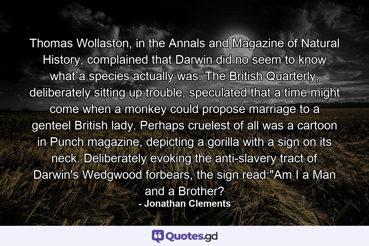 Thomas Wollaston, in the Annals and Magazine of Natural History, complained that Darwin did no seem to know what a species actually was. The British Quarterly, deliberately sitting up trouble, speculated that a time might come when a monkey could propose marriage to a genteel British lady. Perhaps cruelest of all was a cartoon in Punch magazine, depicting a gorilla with a sign on its neck. Deliberately evoking the anti-slavery tract of Darwin's Wedgwood forbears, the sign read: