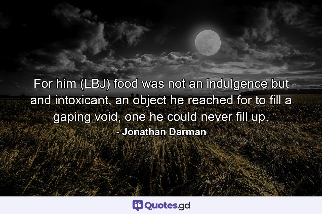 For him (LBJ) food was not an indulgence but and intoxicant, an object he reached for to fill a gaping void, one he could never fill up. - Quote by Jonathan Darman