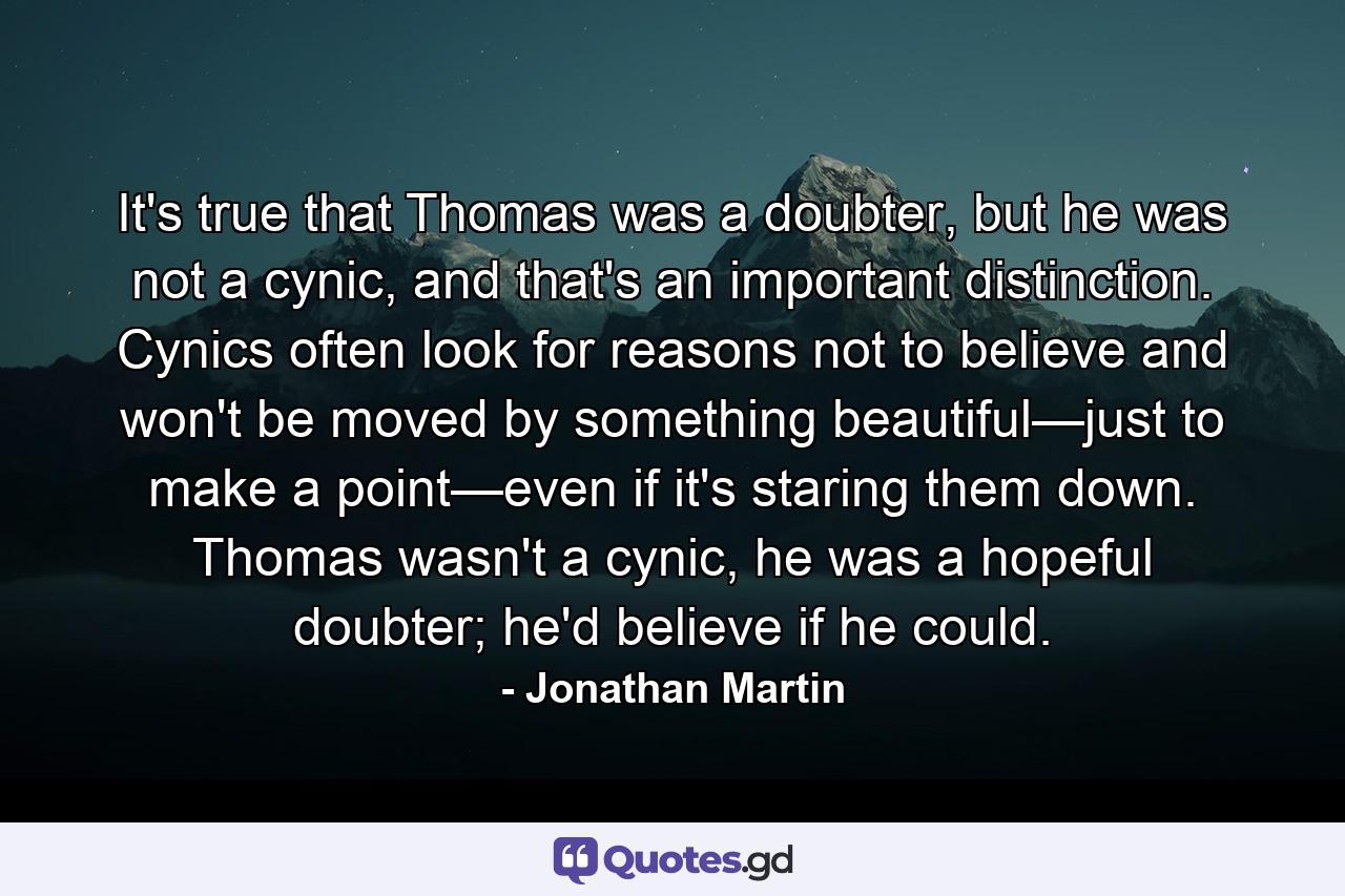 It's true that Thomas was a doubter, but he was not a cynic, and that's an important distinction. Cynics often look for reasons not to believe and won't be moved by something beautiful—just to make a point—even if it's staring them down. Thomas wasn't a cynic, he was a hopeful doubter; he'd believe if he could. - Quote by Jonathan Martin