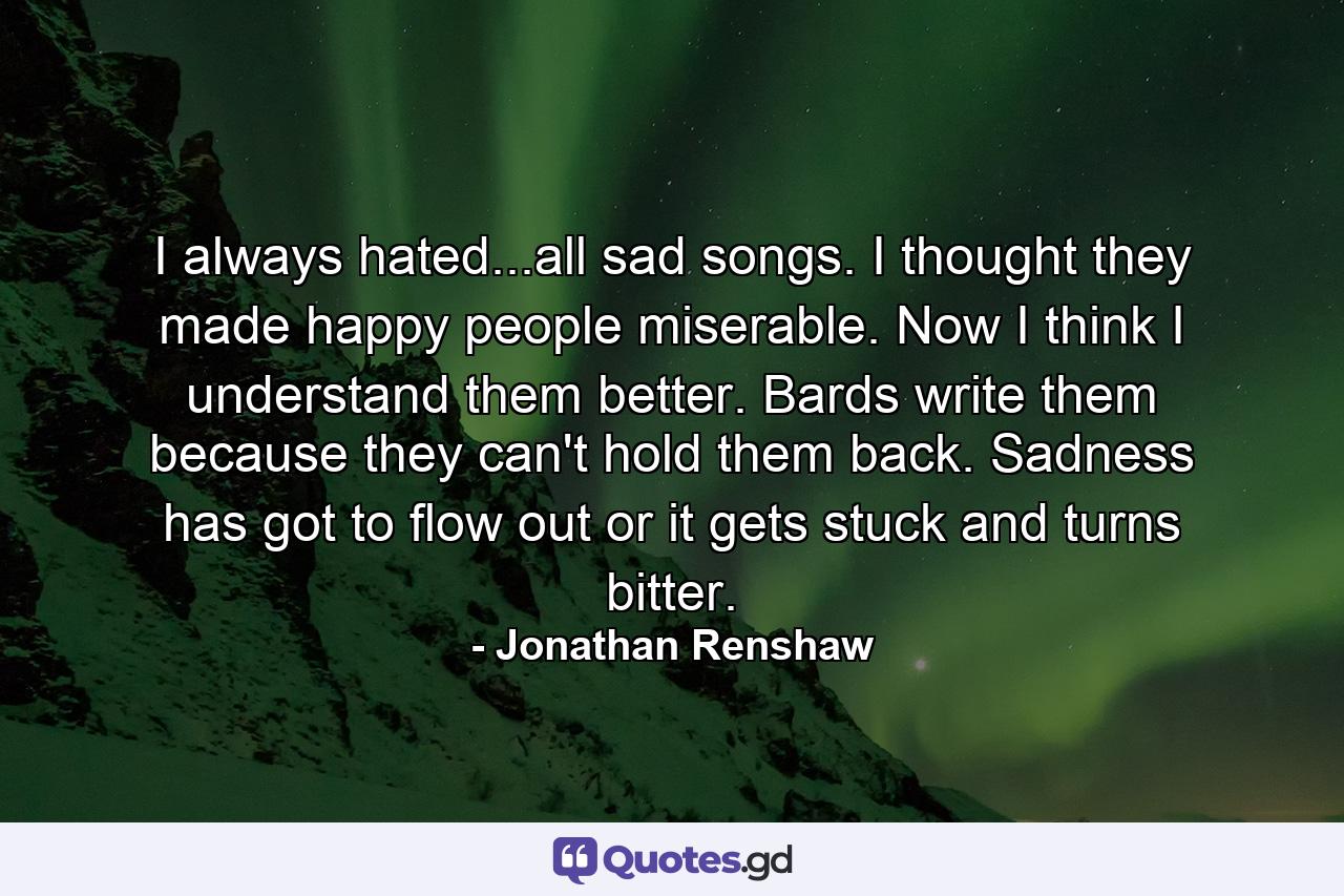 I always hated...all sad songs. I thought they made happy people miserable. Now I think I understand them better. Bards write them because they can't hold them back. Sadness has got to flow out or it gets stuck and turns bitter. - Quote by Jonathan Renshaw