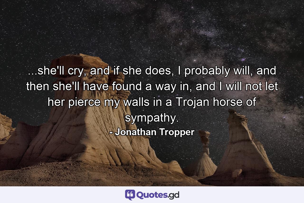 ...she'll cry, and if she does, I probably will, and then she'll have found a way in, and I will not let her pierce my walls in a Trojan horse of sympathy. - Quote by Jonathan Tropper