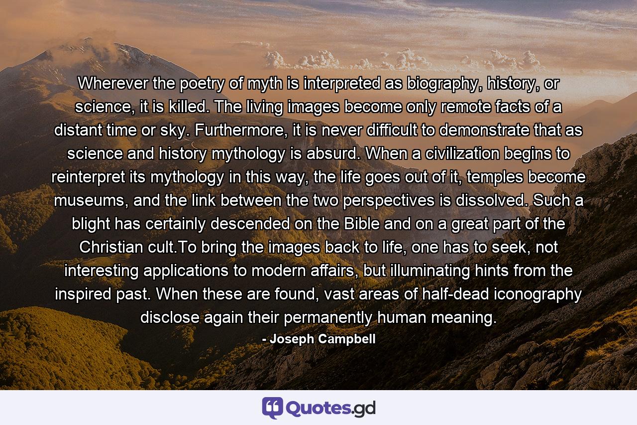 Wherever the poetry of myth is interpreted as biography, history, or science, it is killed. The living images become only remote facts of a distant time or sky. Furthermore, it is never difficult to demonstrate that as science and history mythology is absurd. When a civilization begins to reinterpret its mythology in this way, the life goes out of it, temples become museums, and the link between the two perspectives is dissolved. Such a blight has certainly descended on the Bible and on a great part of the Christian cult.To bring the images back to life, one has to seek, not interesting applications to modern affairs, but illuminating hints from the inspired past. When these are found, vast areas of half-dead iconography disclose again their permanently human meaning. - Quote by Joseph Campbell