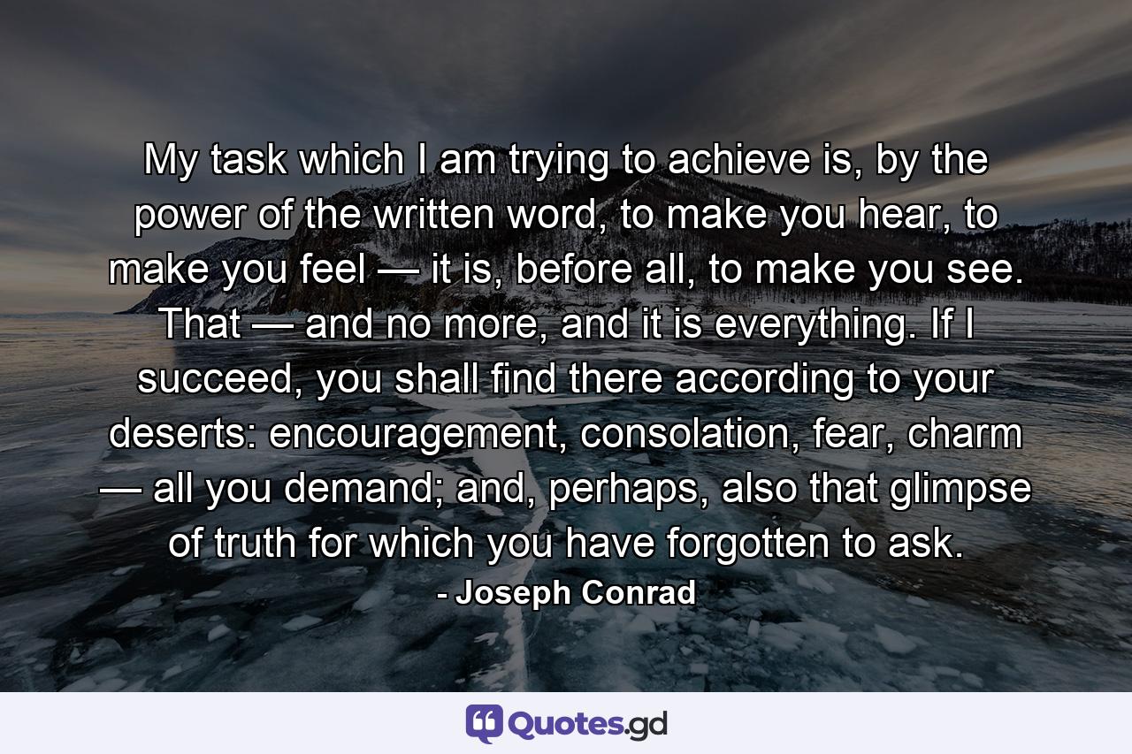 My task which I am trying to achieve is, by the power of the written word, to make you hear, to make you feel — it is, before all, to make you see. That — and no more, and it is everything. If I succeed, you shall find there according to your deserts: encouragement, consolation, fear, charm — all you demand; and, perhaps, also that glimpse of truth for which you have forgotten to ask. - Quote by Joseph Conrad