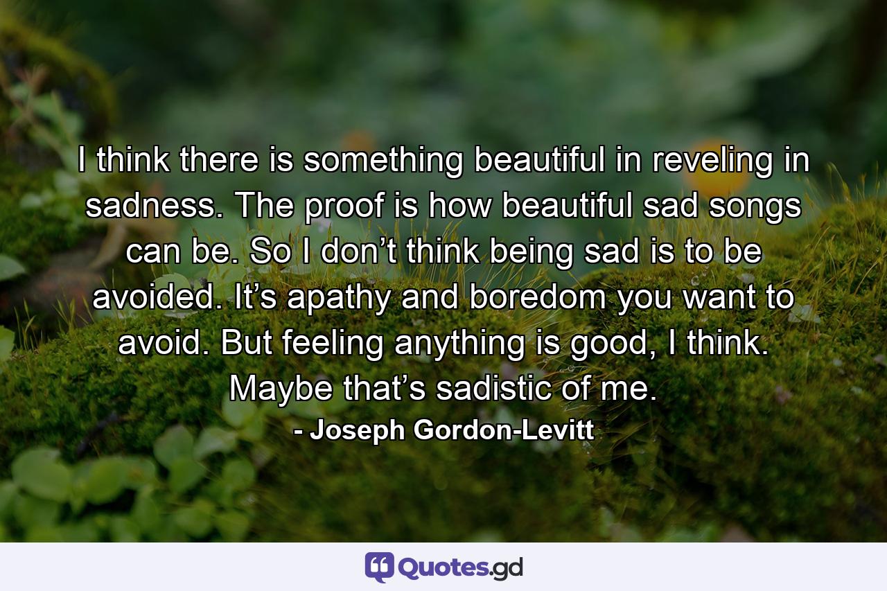 I think there is something beautiful in reveling in sadness. The proof is how beautiful sad songs can be. So I don’t think being sad is to be avoided. It’s apathy and boredom you want to avoid. But feeling anything is good, I think. Maybe that’s sadistic of me. - Quote by Joseph Gordon-Levitt