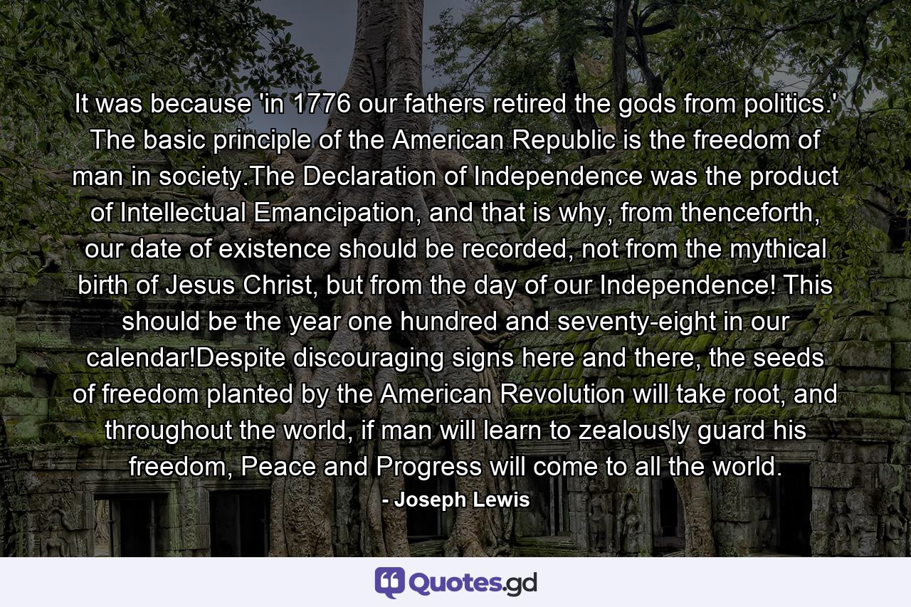 It was because 'in 1776 our fathers retired the gods from politics.' The basic principle of the American Republic is the freedom of man in society.The Declaration of Independence was the product of Intellectual Emancipation, and that is why, from thenceforth, our date of existence should be recorded, not from the mythical birth of Jesus Christ, but from the day of our Independence! This should be the year one hundred and seventy-eight in our calendar!Despite discouraging signs here and there, the seeds of freedom planted by the American Revolution will take root, and throughout the world, if man will learn to zealously guard his freedom, Peace and Progress will come to all the world. - Quote by Joseph Lewis