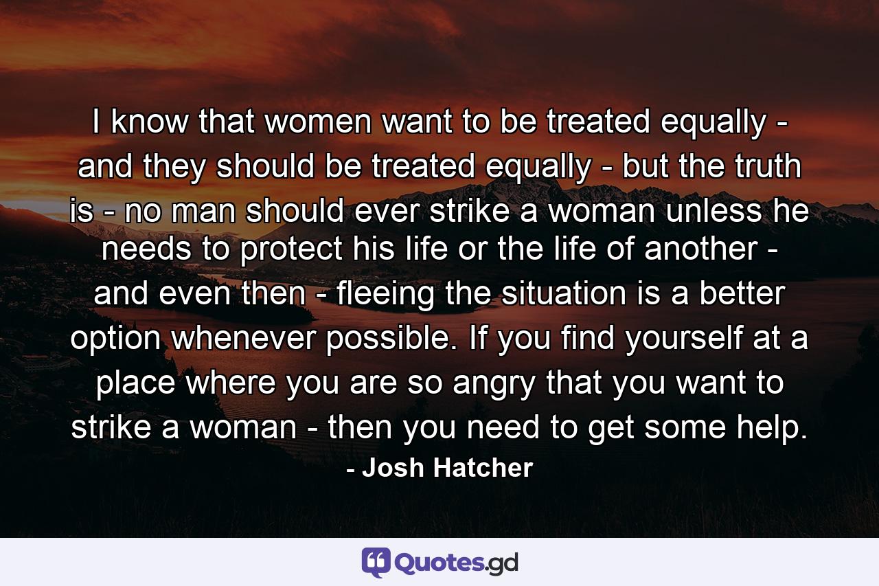 I know that women want to be treated equally - and they should be treated equally - but the truth is - no man should ever strike a woman unless he needs to protect his life or the life of another - and even then - fleeing the situation is a better option whenever possible. If you find yourself at a place where you are so angry that you want to strike a woman - then you need to get some help. - Quote by Josh Hatcher