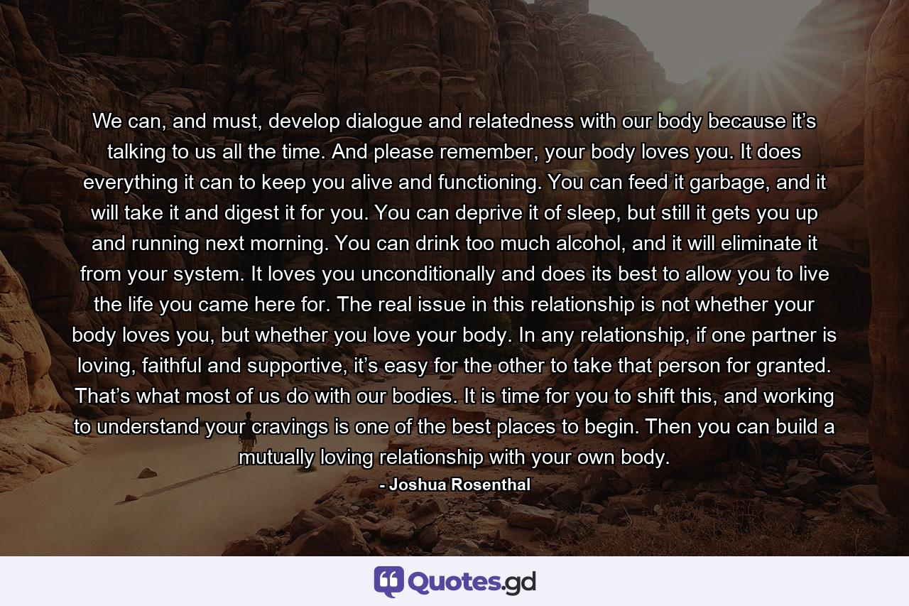 We can, and must, develop dialogue and relatedness with our body because it’s talking to us all the time. And please remember, your body loves you. It does everything it can to keep you alive and functioning. You can feed it garbage, and it will take it and digest it for you. You can deprive it of sleep, but still it gets you up and running next morning. You can drink too much alcohol, and it will eliminate it from your system. It loves you unconditionally and does its best to allow you to live the life you came here for. The real issue in this relationship is not whether your body loves you, but whether you love your body. In any relationship, if one partner is loving, faithful and supportive, it’s easy for the other to take that person for granted. That’s what most of us do with our bodies. It is time for you to shift this, and working to understand your cravings is one of the best places to begin. Then you can build a mutually loving relationship with your own body. - Quote by Joshua Rosenthal