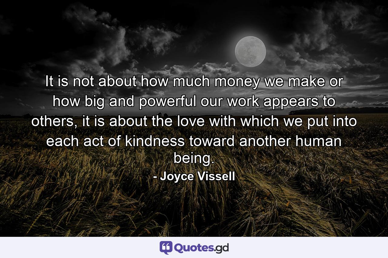 It is not about how much money we make or how big and powerful our work appears to others, it is about the love with which we put into each act of kindness toward another human being. - Quote by Joyce Vissell