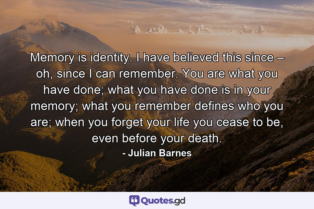 Memory is identity. I have believed this since – oh, since I can remember. You are what you have done; what you have done is in your memory; what you remember defines who you are; when you forget your life you cease to be, even before your death. - Quote by Julian Barnes