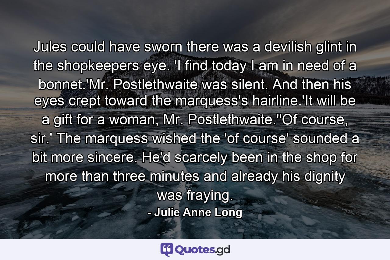 Jules could have sworn there was a devilish glint in the shopkeepers eye. 'I find today I am in need of a bonnet.'Mr. Postlethwaite was silent. And then his eyes crept toward the marquess's hairline.'It will be a gift for a woman, Mr. Postlethwaite.''Of course, sir.' The marquess wished the 'of course' sounded a bit more sincere. He'd scarcely been in the shop for more than three minutes and already his dignity was fraying. - Quote by Julie Anne Long