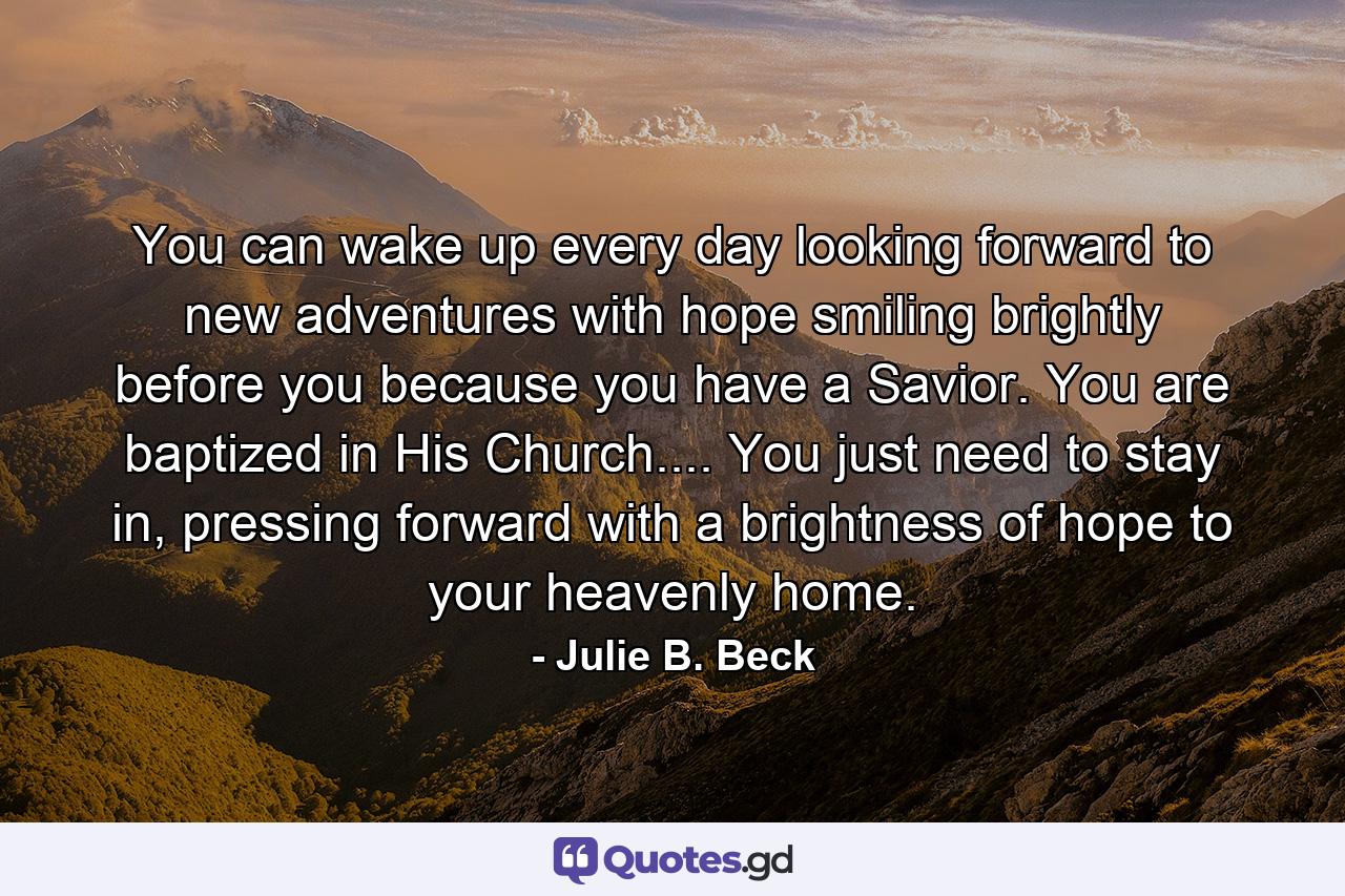 You can wake up every day looking forward to new adventures with hope smiling brightly before you because you have a Savior. You are baptized in His Church.... You just need to stay in, pressing forward with a brightness of hope to your heavenly home. - Quote by Julie B. Beck