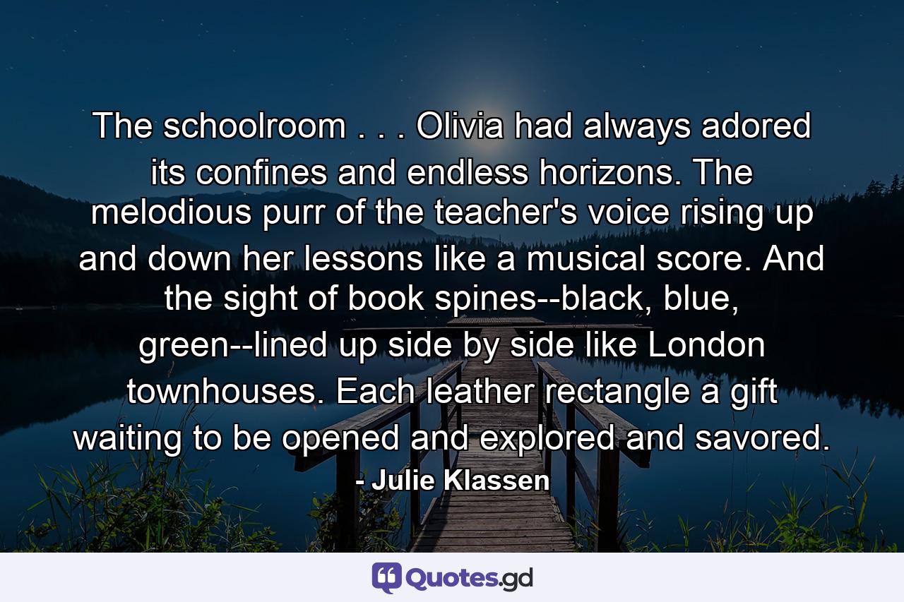 The schoolroom . . . Olivia had always adored its confines and endless horizons. The melodious purr of the teacher's voice rising up and down her lessons like a musical score. And the sight of book spines--black, blue, green--lined up side by side like London townhouses. Each leather rectangle a gift waiting to be opened and explored and savored. - Quote by Julie Klassen