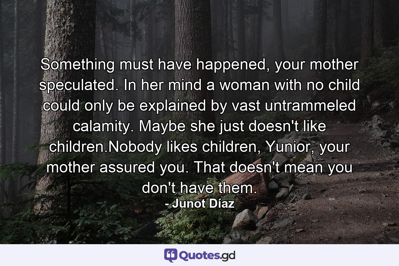 Something must have happened, your mother speculated. In her mind a woman with no child could only be explained by vast untrammeled calamity. Maybe she just doesn't like children.Nobody likes children, Yunior, your mother assured you. That doesn't mean you don't have them. - Quote by Junot Díaz