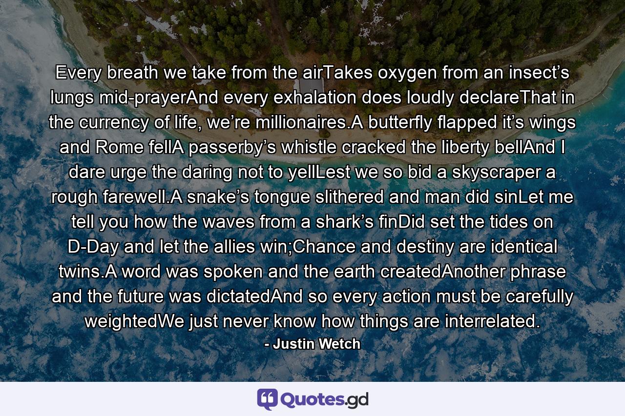 Every breath we take from the airTakes oxygen from an insect’s lungs mid-prayerAnd every exhalation does loudly declareThat in the currency of life, we’re millionaires.A butterfly flapped it’s wings and Rome fellA passerby’s whistle cracked the liberty bellAnd I dare urge the daring not to yellLest we so bid a skyscraper a rough farewell.A snake’s tongue slithered and man did sinLet me tell you how the waves from a shark’s finDid set the tides on D-Day and let the allies win;Chance and destiny are identical twins.A word was spoken and the earth createdAnother phrase and the future was dictatedAnd so every action must be carefully weightedWe just never know how things are interrelated. - Quote by Justin Wetch