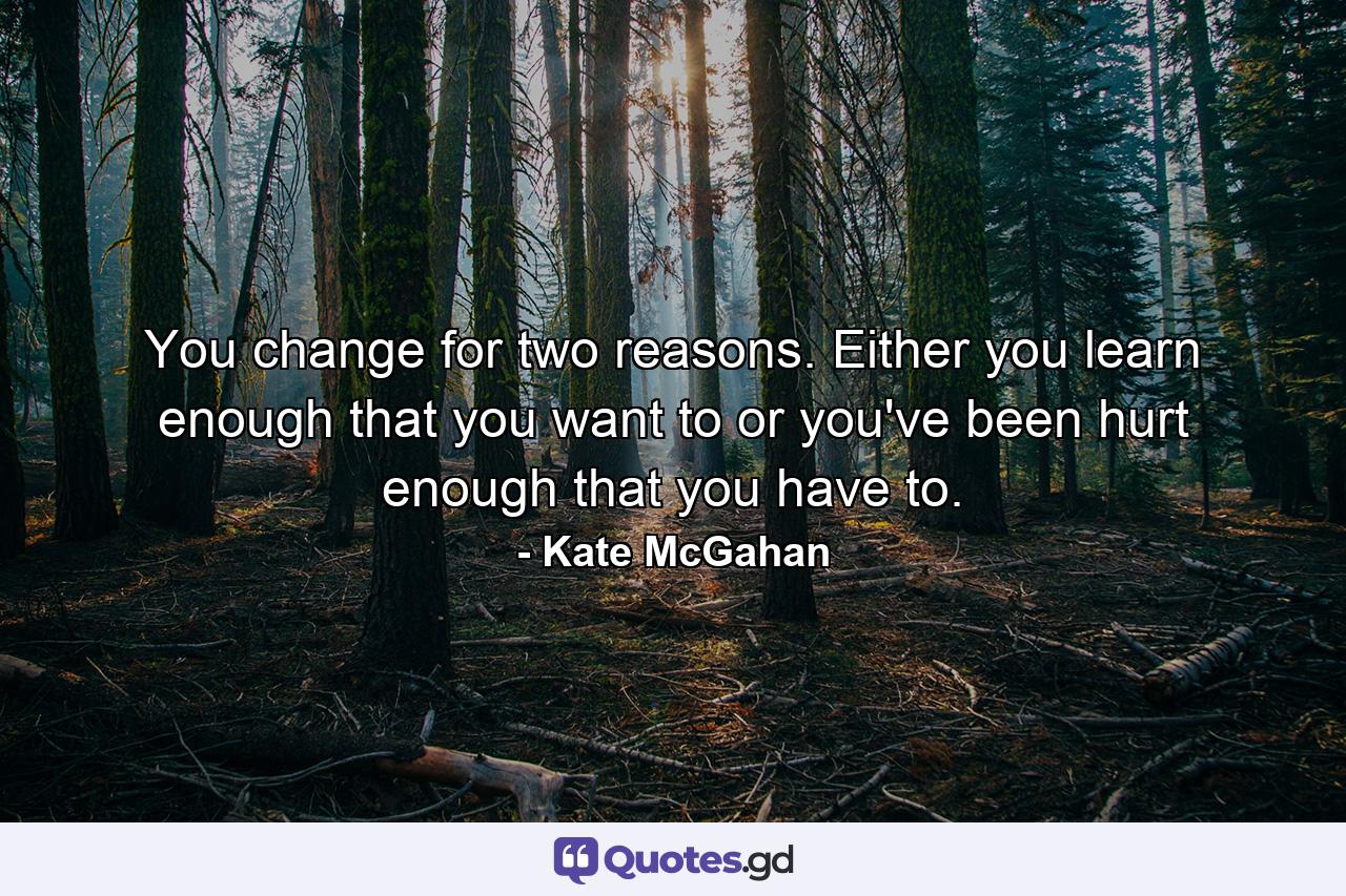 You change for two reasons. Either you learn enough that you want to or you've been hurt enough that you have to. - Quote by Kate McGahan