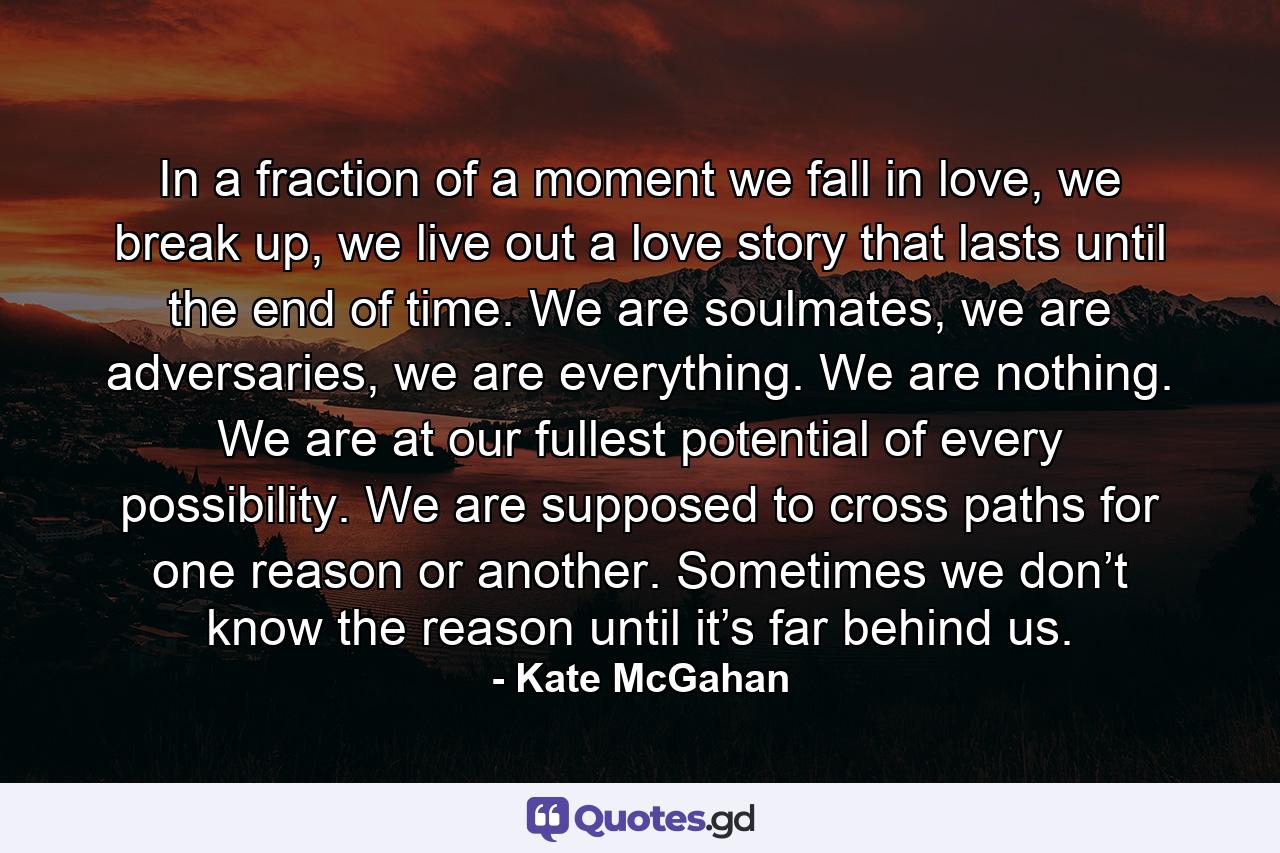 In a fraction of a moment we fall in love, we break up, we live out a love story that lasts until the end of time. We are soulmates, we are adversaries, we are everything. We are nothing. We are at our fullest potential of every possibility. We are supposed to cross paths for one reason or another. Sometimes we don’t know the reason until it’s far behind us. - Quote by Kate McGahan