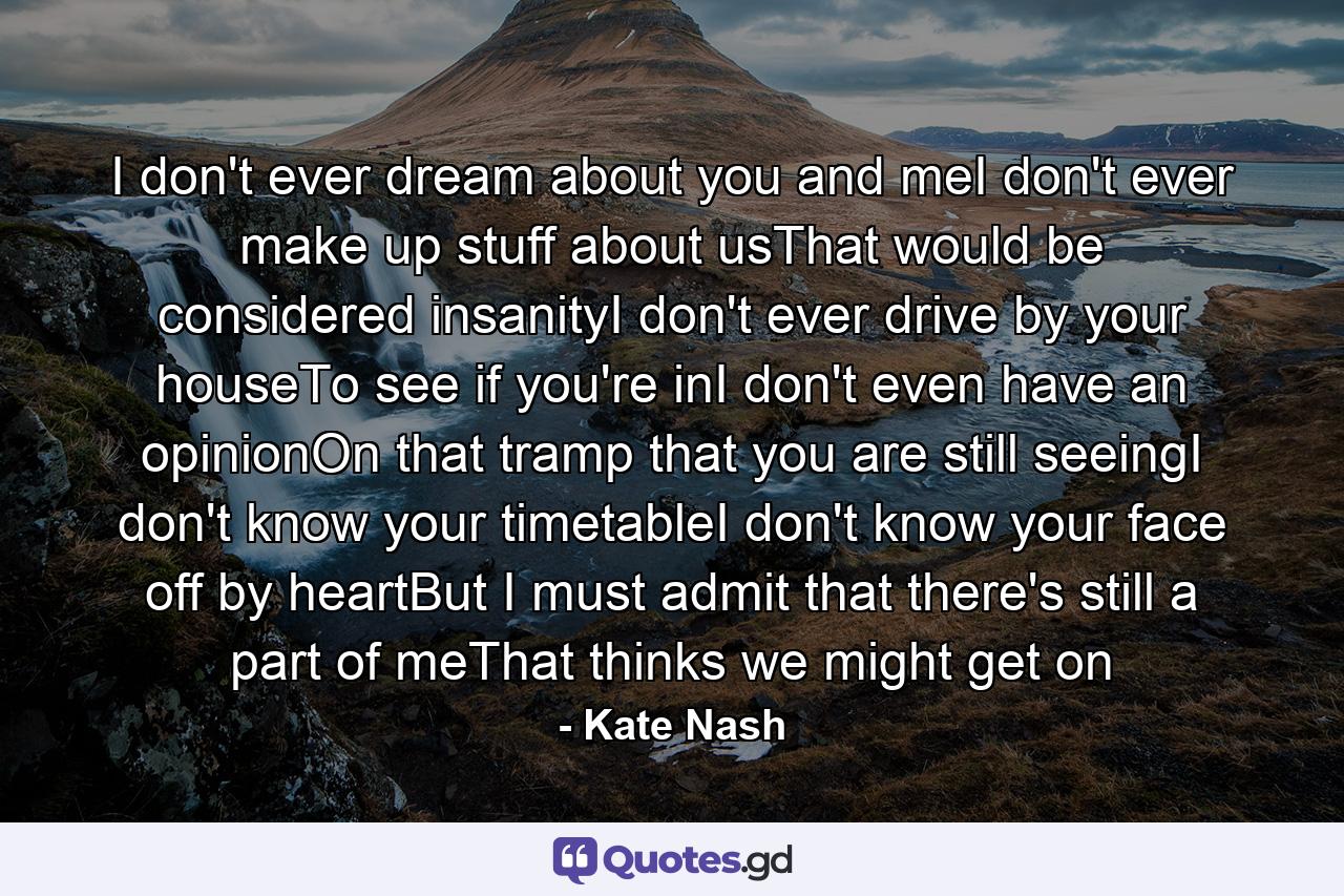 I don't ever dream about you and meI don't ever make up stuff about usThat would be considered insanityI don't ever drive by your houseTo see if you're inI don't even have an opinionOn that tramp that you are still seeingI don't know your timetableI don't know your face off by heartBut I must admit that there's still a part of meThat thinks we might get on - Quote by Kate Nash