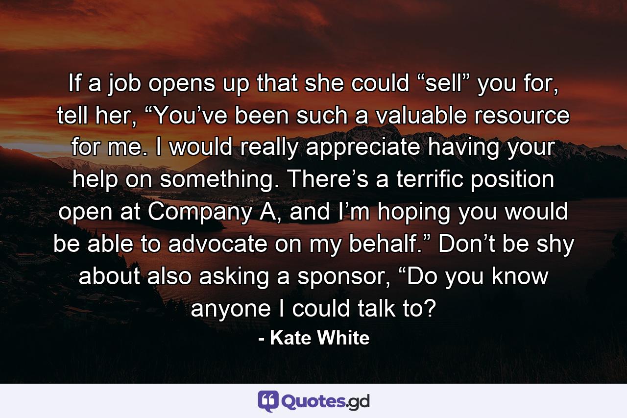 If a job opens up that she could “sell” you for, tell her, “You’ve been such a valuable resource for me. I would really appreciate having your help on something. There’s a terrific position open at Company A, and I’m hoping you would be able to advocate on my behalf.” Don’t be shy about also asking a sponsor, “Do you know anyone I could talk to? - Quote by Kate White