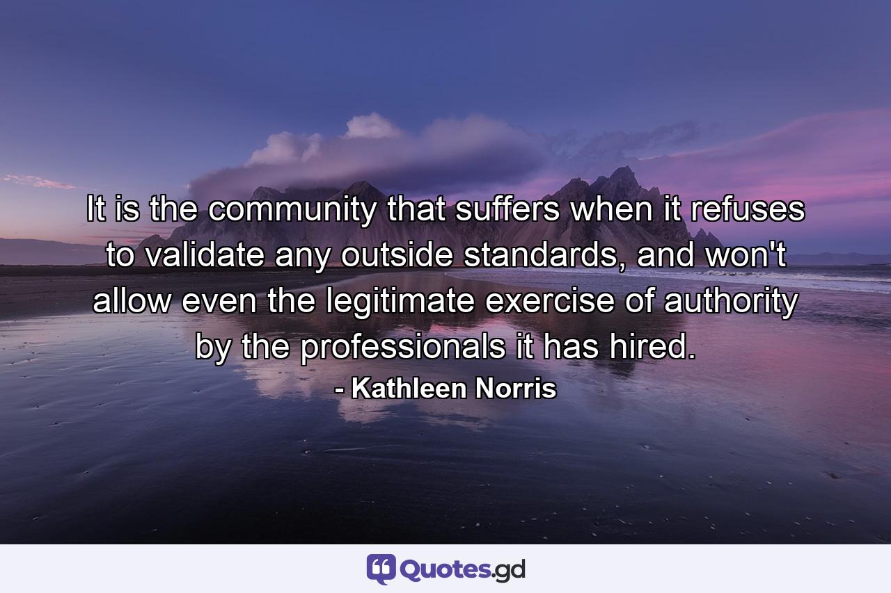 It is the community that suffers when it refuses to validate any outside standards, and won't allow even the legitimate exercise of authority by the professionals it has hired. - Quote by Kathleen Norris