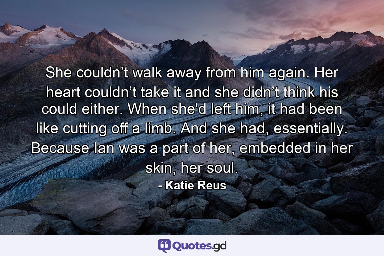 She couldn’t walk away from him again. Her heart couldn’t take it and she didn’t think his could either. When she'd left him, it had been like cutting off a limb. And she had, essentially. Because Ian was a part of her, embedded in her skin, her soul. - Quote by Katie Reus