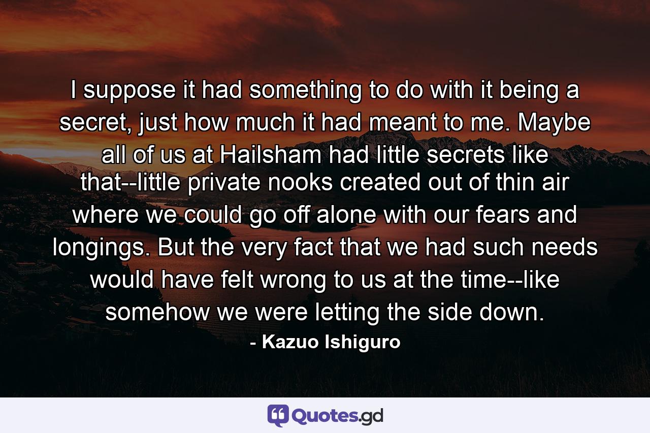 I suppose it had something to do with it being a secret, just how much it had meant to me. Maybe all of us at Hailsham had little secrets like that--little private nooks created out of thin air where we could go off alone with our fears and longings. But the very fact that we had such needs would have felt wrong to us at the time--like somehow we were letting the side down. - Quote by Kazuo Ishiguro