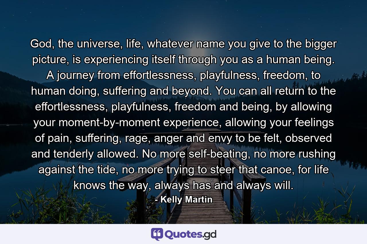 God, the universe, life, whatever name you give to the bigger picture, is experiencing itself through you as a human being. A journey from effortlessness, playfulness, freedom, to human doing, suffering and beyond. You can all return to the effortlessness, playfulness, freedom and being, by allowing your moment-by-moment experience, allowing your feelings of pain, suffering, rage, anger and envy to be felt, observed and tenderly allowed. No more self-beating, no more rushing against the tide, no more trying to steer that canoe, for life knows the way, always has and always will. - Quote by Kelly Martin