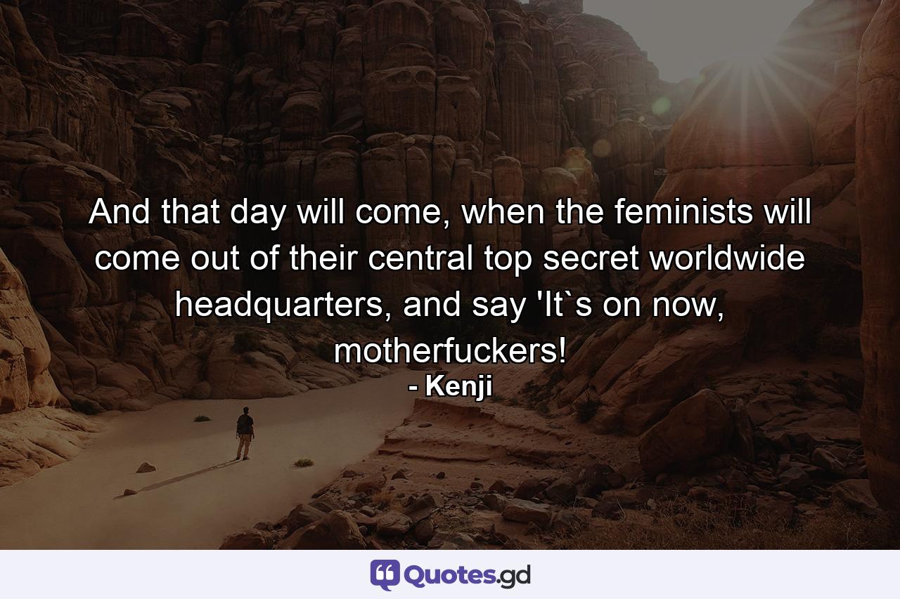 And that day will come, when the feminists will come out of their central top secret worldwide headquarters, and say 'It`s on now, motherfuckers! - Quote by Kenji