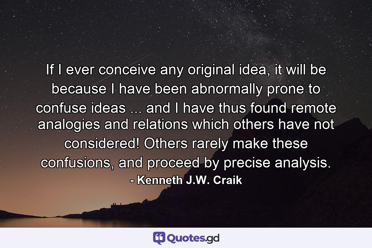 If I ever conceive any original idea, it will be because I have been abnormally prone to confuse ideas ... and I have thus found remote analogies and relations which others have not considered! Others rarely make these confusions, and proceed by precise analysis. - Quote by Kenneth J.W. Craik