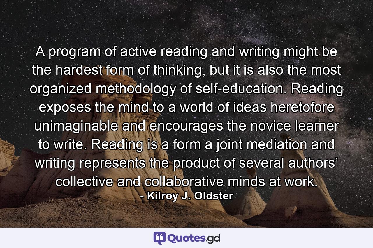 A program of active reading and writing might be the hardest form of thinking, but it is also the most organized methodology of self-education. Reading exposes the mind to a world of ideas heretofore unimaginable and encourages the novice learner to write. Reading is a form a joint mediation and writing represents the product of several authors’ collective and collaborative minds at work. - Quote by Kilroy J. Oldster