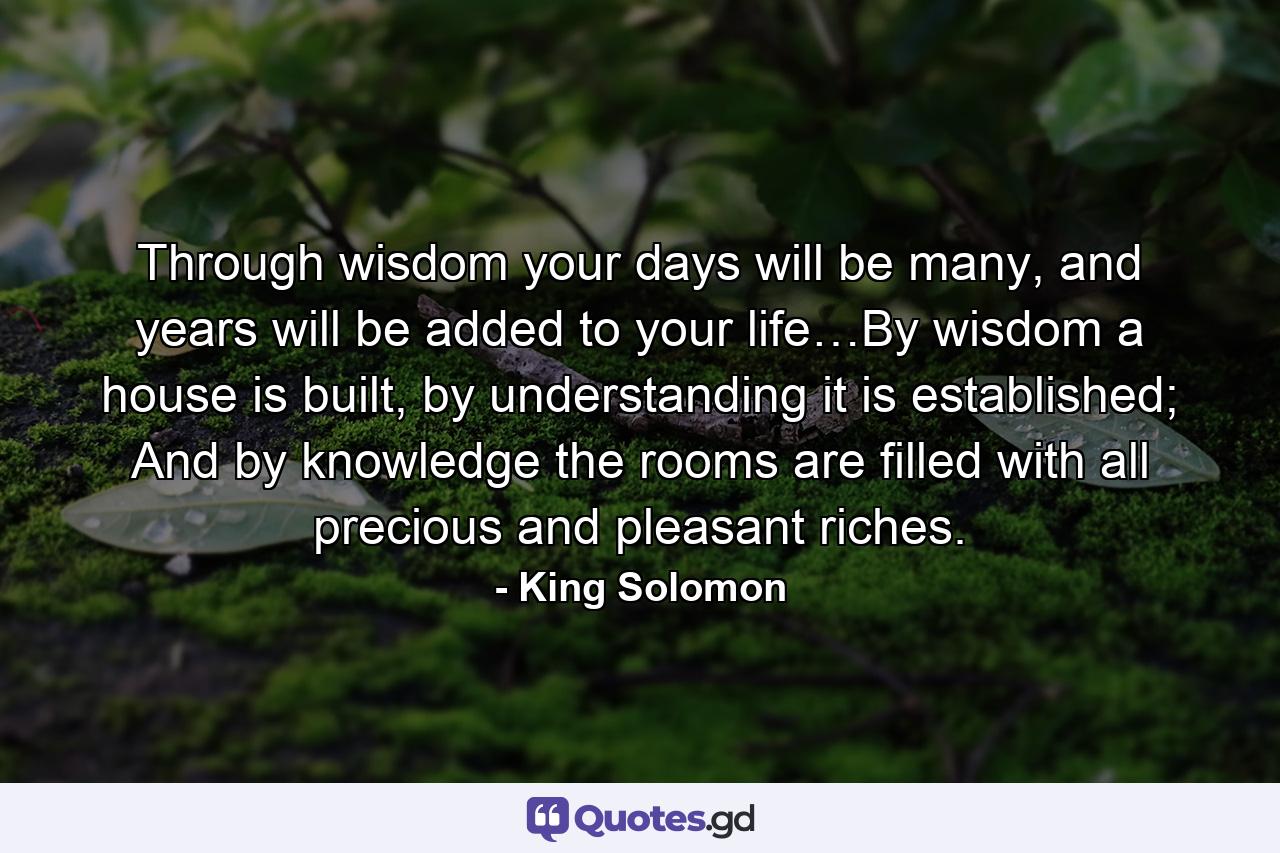 Through wisdom your days will be many, and years will be added to your life…By wisdom a house is built, by understanding it is established; And by knowledge the rooms are filled with all precious and pleasant riches. - Quote by King Solomon