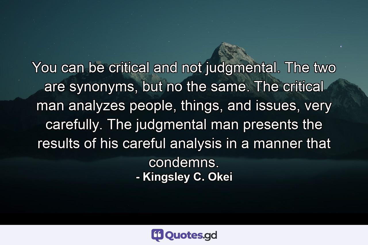 You can be critical and not judgmental. The two are synonyms, but no the same. The critical man analyzes people, things, and issues, very carefully. The judgmental man presents the results of his careful analysis in a manner that condemns. - Quote by Kingsley C. Okei