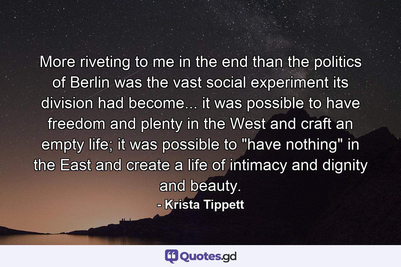 More riveting to me in the end than the politics of Berlin was the vast social experiment its division had become... it was possible to have freedom and plenty in the West and craft an empty life; it was possible to 