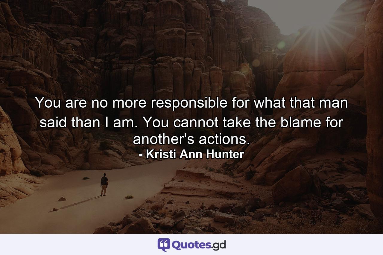 You are no more responsible for what that man said than I am. You cannot take the blame for another's actions. - Quote by Kristi Ann Hunter