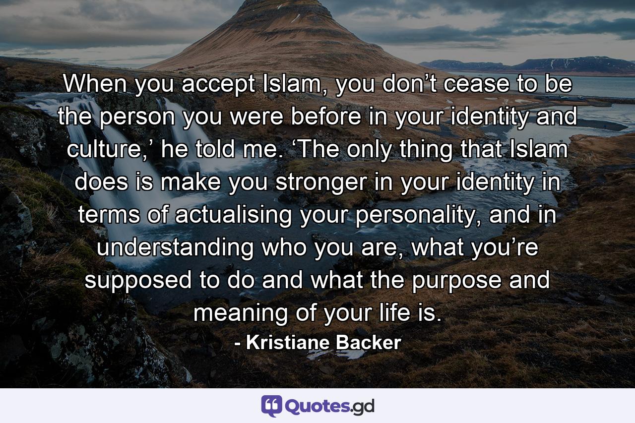 When you accept Islam, you don’t cease to be the person you were before in your identity and culture,’ he told me. ‘The only thing that Islam does is make you stronger in your identity in terms of actualising your personality, and in understanding who you are, what you’re supposed to do and what the purpose and meaning of your life is. - Quote by Kristiane Backer