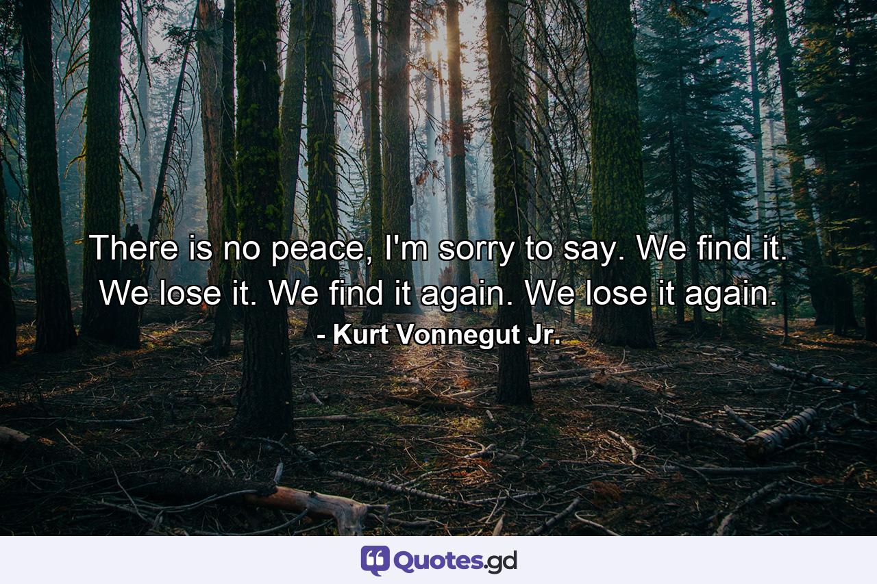 There is no peace, I'm sorry to say. We find it. We lose it. We find it again. We lose it again. - Quote by Kurt Vonnegut Jr.