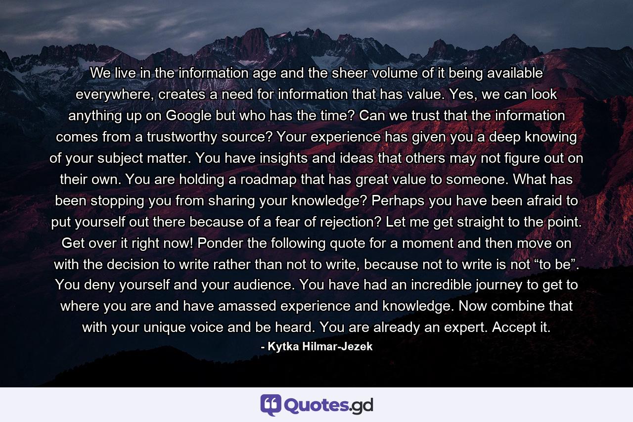 We live in the information age and the sheer volume of it being available everywhere, creates a need for information that has value. Yes, we can look anything up on Google but who has the time? Can we trust that the information comes from a trustworthy source? Your experience has given you a deep knowing of your subject matter. You have insights and ideas that others may not figure out on their own. You are holding a roadmap that has great value to someone. What has been stopping you from sharing your knowledge? Perhaps you have been afraid to put yourself out there because of a fear of rejection? Let me get straight to the point. Get over it right now! Ponder the following quote for a moment and then move on with the decision to write rather than not to write, because not to write is not “to be”. You deny yourself and your audience. You have had an incredible journey to get to where you are and have amassed experience and knowledge. Now combine that with your unique voice and be heard. You are already an expert. Accept it. - Quote by Kytka Hilmar-Jezek