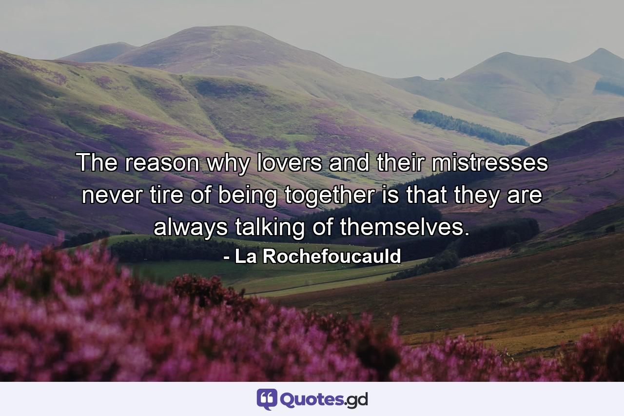 The reason why lovers and their mistresses never tire of being together is that they are always talking of themselves. - Quote by La Rochefoucauld