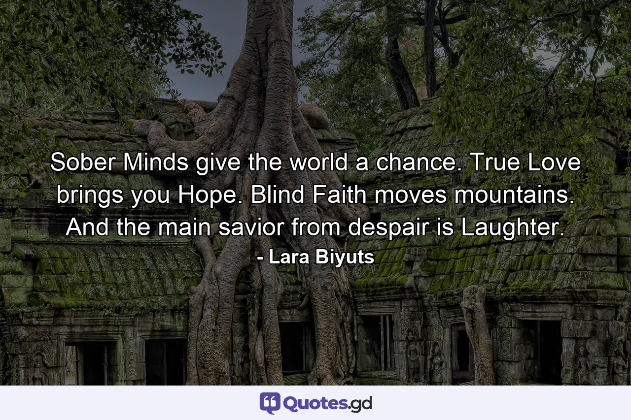 Sober Minds give the world a chance. True Love brings you Hope. Blind Faith moves mountains. And the main savior from despair is Laughter. - Quote by Lara Biyuts