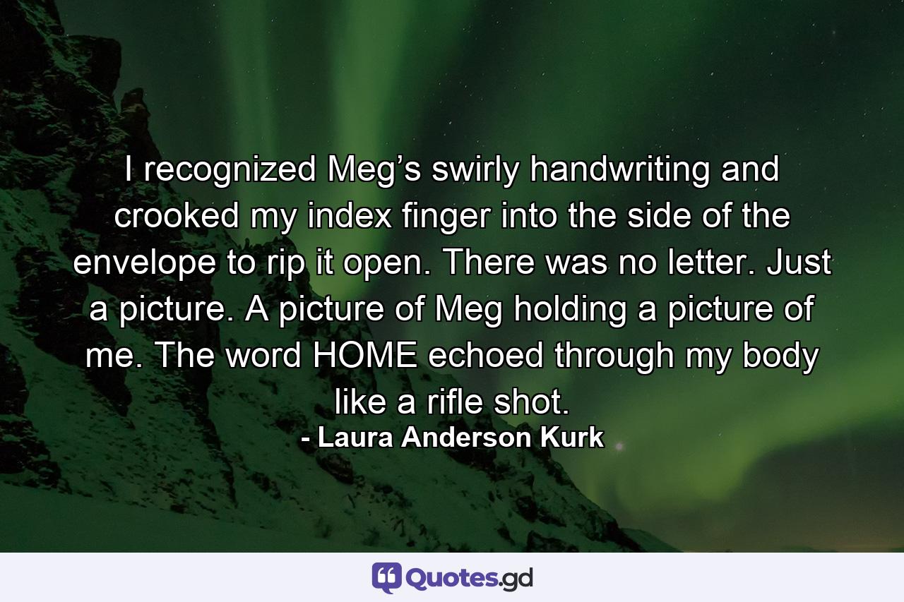 I recognized Meg’s swirly handwriting and crooked my index finger into the side of the envelope to rip it open. There was no letter. Just a picture. A picture of Meg holding a picture of me. The word HOME echoed through my body like a rifle shot. - Quote by Laura Anderson Kurk