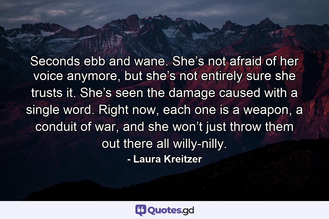 Seconds ebb and wane. She’s not afraid of her voice anymore, but she’s not entirely sure she trusts it. She’s seen the damage caused with a single word. Right now, each one is a weapon, a conduit of war, and she won’t just throw them out there all willy-nilly. - Quote by Laura Kreitzer