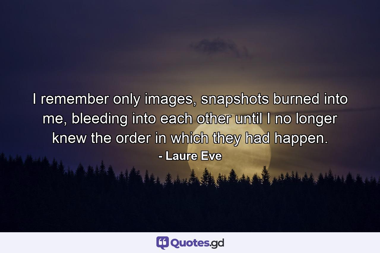 I remember only images, snapshots burned into me, bleeding into each other until I no longer knew the order in which they had happen. - Quote by Laure Eve