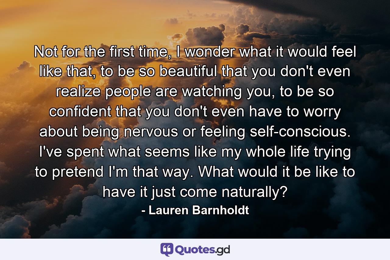 Not for the first time, I wonder what it would feel like that, to be so beautiful that you don't even realize people are watching you, to be so confident that you don't even have to worry about being nervous or feeling self-conscious. I've spent what seems like my whole life trying to pretend I'm that way. What would it be like to have it just come naturally? - Quote by Lauren Barnholdt