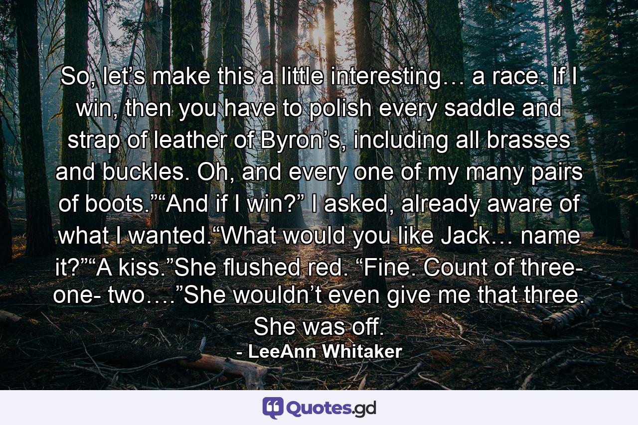 So, let’s make this a little interesting… a race. If I win, then you have to polish every saddle and strap of leather of Byron’s, including all brasses and buckles. Oh, and every one of my many pairs of boots.”“And if I win?” I asked, already aware of what I wanted.“What would you like Jack… name it?”“A kiss.”She flushed red. “Fine. Count of three- one- two….”She wouldn’t even give me that three. She was off. - Quote by LeeAnn Whitaker