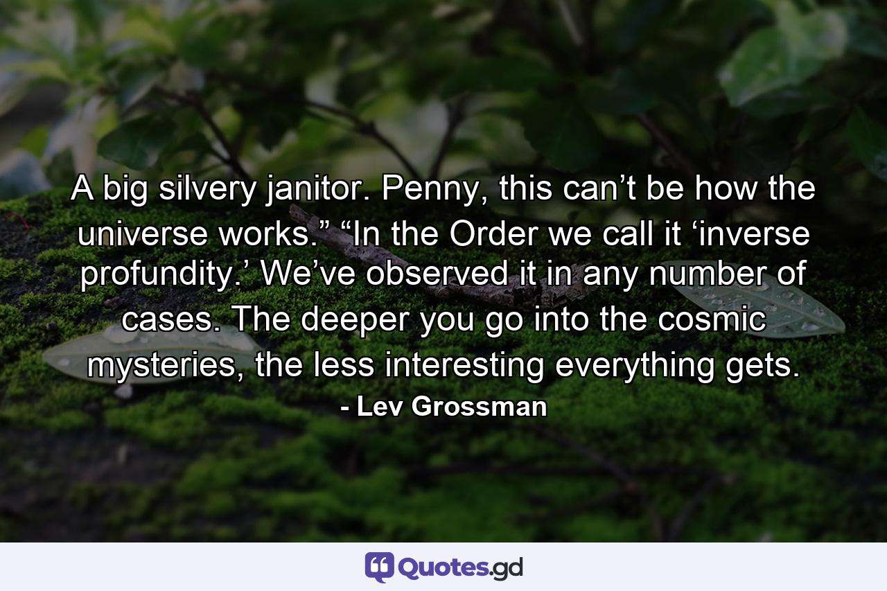 A big silvery janitor. Penny, this can’t be how the universe works.” “In the Order we call it ‘inverse profundity.’ We’ve observed it in any number of cases. The deeper you go into the cosmic mysteries, the less interesting everything gets. - Quote by Lev Grossman