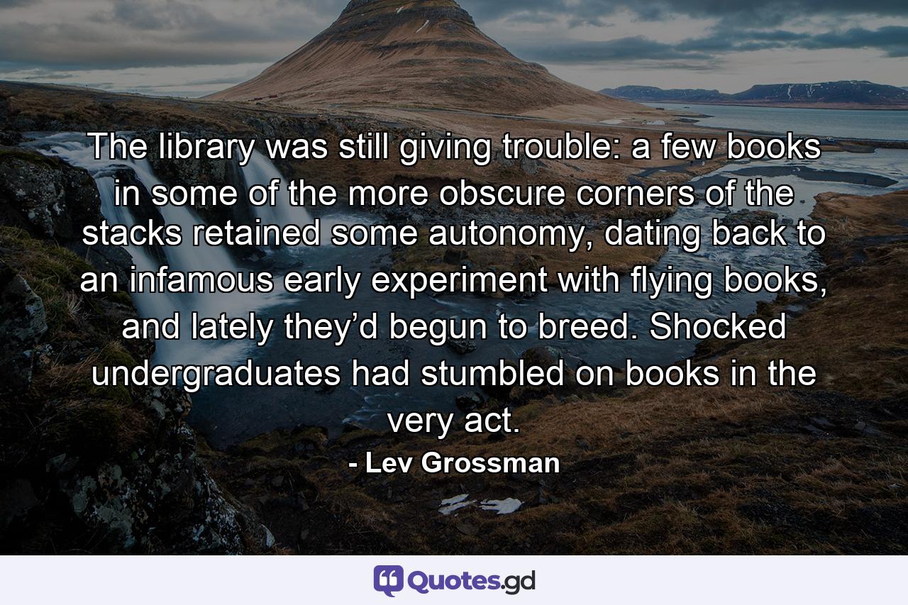 The library was still giving trouble: a few books in some of the more obscure corners of the stacks retained some autonomy, dating back to an infamous early experiment with flying books, and lately they’d begun to breed. Shocked undergraduates had stumbled on books in the very act. - Quote by Lev Grossman