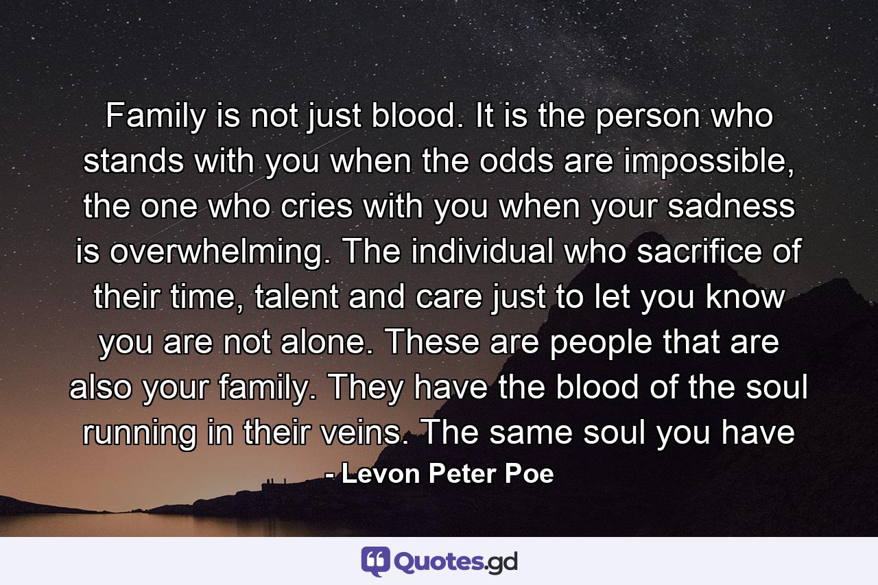 Family is not just blood. It is the person who stands with you when the odds are impossible, the one who cries with you when your sadness is overwhelming. The individual who sacrifice of their time, talent and care just to let you know you are not alone. These are people that are also your family. They have the blood of the soul running in their veins. The same soul you have - Quote by Levon Peter Poe