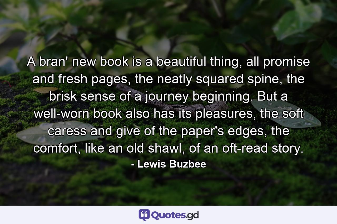 A bran' new book is a beautiful thing, all promise and fresh pages, the neatly squared spine, the brisk sense of a journey beginning. But a well-worn book also has its pleasures, the soft caress and give of the paper's edges, the comfort, like an old shawl, of an oft-read story. - Quote by Lewis Buzbee