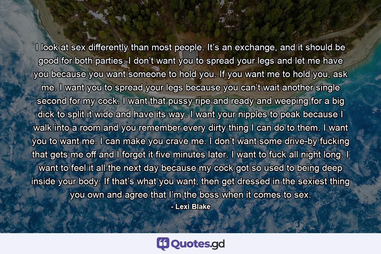 I look at sex differently than most people. It’s an exchange, and it should be good for both parties. I don’t want you to spread your legs and let me have you because you want someone to hold you. If you want me to hold you, ask me. I want you to spread your legs because you can’t wait another single second for my cock. I want that pussy ripe and ready and weeping for a big dick to split it wide and have its way. I want your nipples to peak because I walk into a room and you remember every dirty thing I can do to them. I want you to want me. I can make you crave me. I don’t want some drive-by fucking that gets me off and I forget it five minutes later. I want to fuck all night long. I want to feel it all the next day because my cock got so used to being deep inside your body. If that’s what you want, then get dressed in the sexiest thing you own and agree that I’m the boss when it comes to sex. - Quote by Lexi Blake