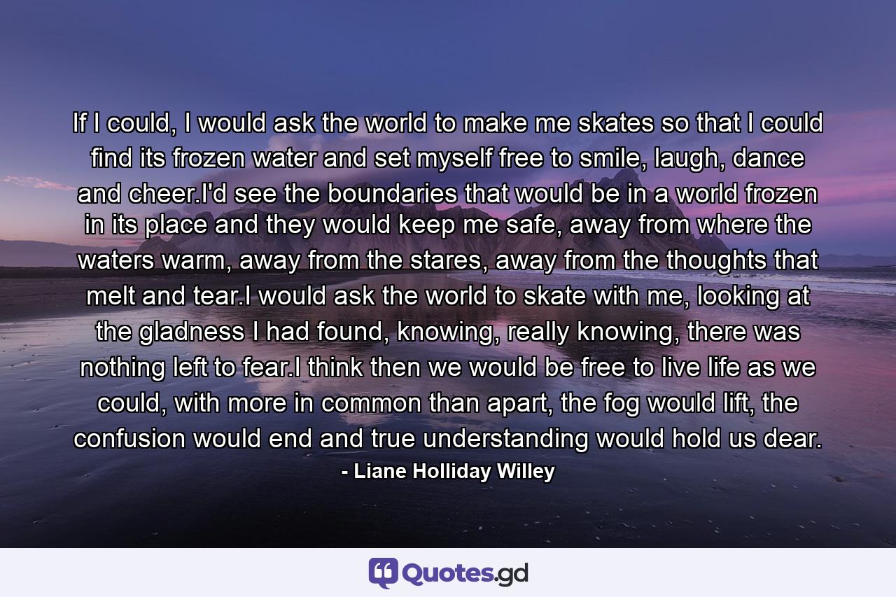 If I could, I would ask the world to make me skates so that I could find its frozen water and set myself free to smile, laugh, dance and cheer.I'd see the boundaries that would be in a world frozen in its place and they would keep me safe, away from where the waters warm, away from the stares, away from the thoughts that melt and tear.I would ask the world to skate with me, looking at the gladness I had found, knowing, really knowing, there was nothing left to fear.I think then we would be free to live life as we could, with more in common than apart, the fog would lift, the confusion would end and true understanding would hold us dear. - Quote by Liane Holliday Willey